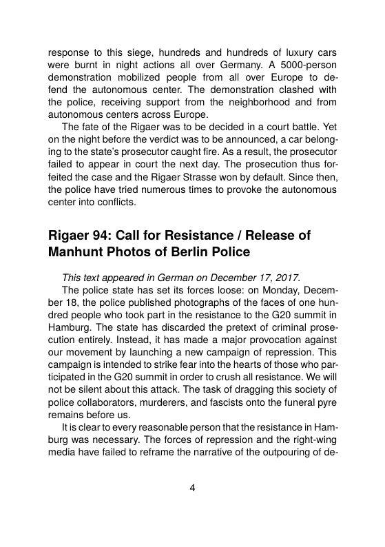 response 1o this siege, hundreds and hundreds of luxury cars were burnt in night actions all over Germany. A 5000-person demonstration mobilized people from all over Europe to de- fend the autonomous center. The demonstration clashed with the police, receiving support from the neighborhood and from autonomous centers across Europe.  The fate of the Rigaer was to be decided in a court battle. Yet on the night before the verdict was to be announced, a car belong- ing to the state’s prosecutor caught fire. As a result, the prosecutor failed to appear in court the next day. The prosecution thus for- feited the case and the Rigaer Strasse won by defaul. Since then, the police have tried numerous times to provoke the autonomous center into conflicts.  Rigaer 94: Call for Resistance / Release of Manhunt Photos of Berlin Police  This text appeared in German on December 17, 2017.  The police state has set its forces loose: on Monday, Decem- ber 18, the police published photographs of the faces of one hun- dred people who took part in the resistance to the G20 summit in Hamburg. The state has discarded the pretext of criminal prose- cution entirely. Instead, it has made a major provocation against our movement by launching a new campaign of repression. This campaign is intended to strike fear into the hearts of those who par- ticipated in the G20 summit in order to crush all resistance. We will not be silent about this attack. The task of dragging this society of police collaborators, murderers, and fascists onto the funeral pyre remains before us.  Itis clear to every reasonable person thatthe resistance in Ham- burg was necessary. The forces of repression and the right-wing media have failed to reframe the narrative of the outpouring of de- 